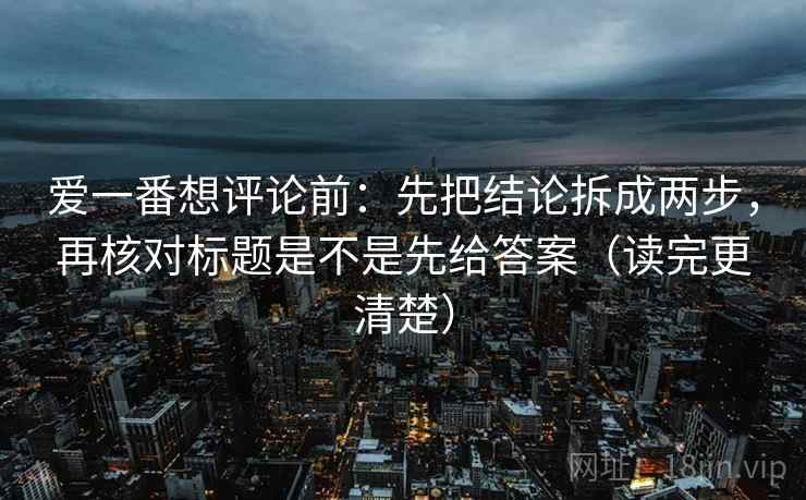 爱一番想评论前：先把结论拆成两步，再核对标题是不是先给答案（读完更清楚）