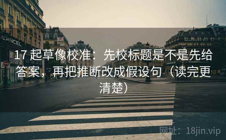 17 起草像校准:先校标题是不是先给答案,再把推断改成假设句(读完更清楚) 17 起草像校准:先校标题是不是先给答案,再把推断改成假设句(读完更清楚)